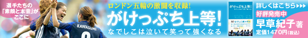 選手たちの「素顔と本音」がここに　ロンドン五輪の激闘を収録！　がけっぷち上等！　なでしこは泣いて笑って強くなる　早草紀子 著　定価1470円（税込） 好評発売中　詳しくはこちら