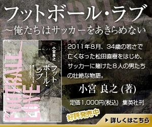 フットボール・ラブ　～俺たちはサッカーをあきらめない 2011年8月、34歳の若さでなくなった松田直樹をはじめ、サッカーに賭けた8人の男たちの壮絶な物語。小宮良之（著）定価1,000円（税込） 集英社刊 好評発売中 詳しくはこちら
