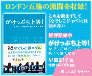 ロンドン五輪の激闘を収録! これを読まずして「なでしこジャパン」は語れない 好評発売中 がけっぷち上等! なでしこは泣いて笑って強くなる 早草紀子 著 定価1,470円(税込) 詳しくはこちら